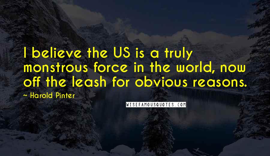 Harold Pinter Quotes: I believe the US is a truly monstrous force in the world, now off the leash for obvious reasons.