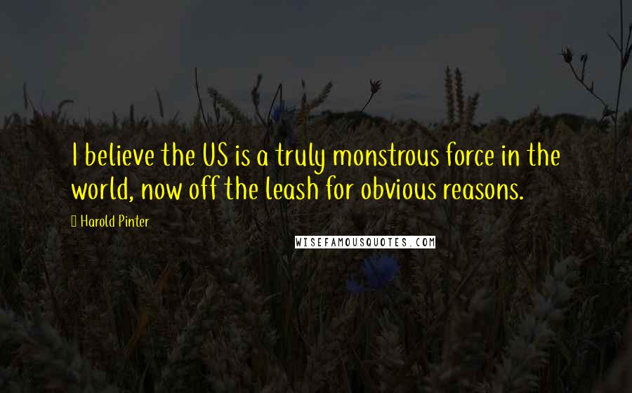 Harold Pinter Quotes: I believe the US is a truly monstrous force in the world, now off the leash for obvious reasons.