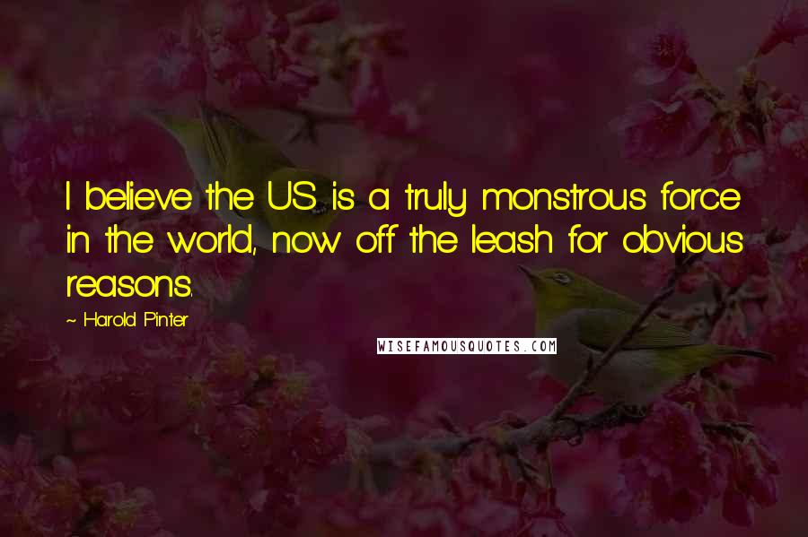 Harold Pinter Quotes: I believe the US is a truly monstrous force in the world, now off the leash for obvious reasons.