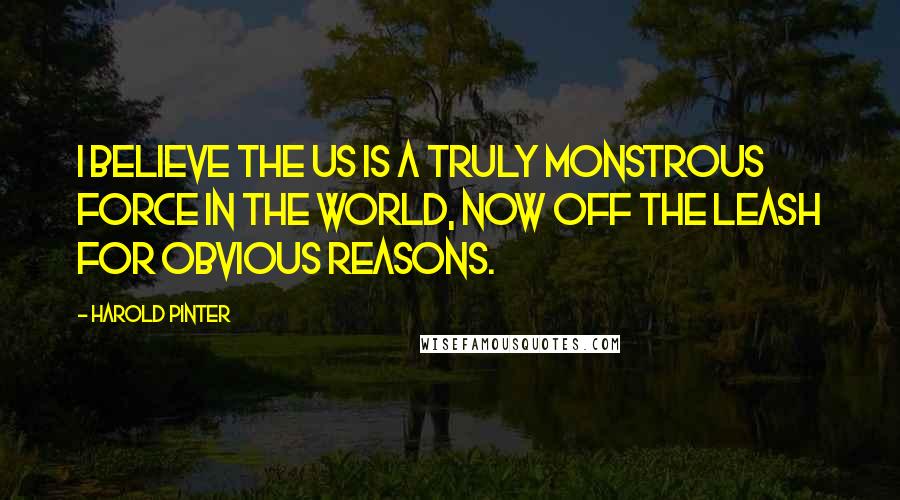 Harold Pinter Quotes: I believe the US is a truly monstrous force in the world, now off the leash for obvious reasons.