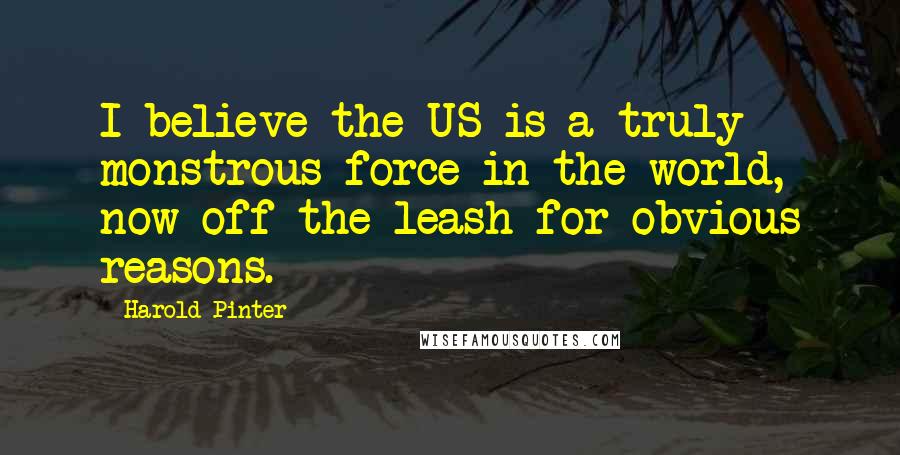 Harold Pinter Quotes: I believe the US is a truly monstrous force in the world, now off the leash for obvious reasons.