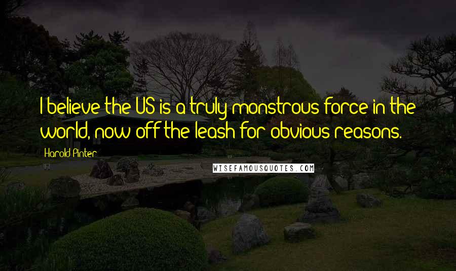 Harold Pinter Quotes: I believe the US is a truly monstrous force in the world, now off the leash for obvious reasons.