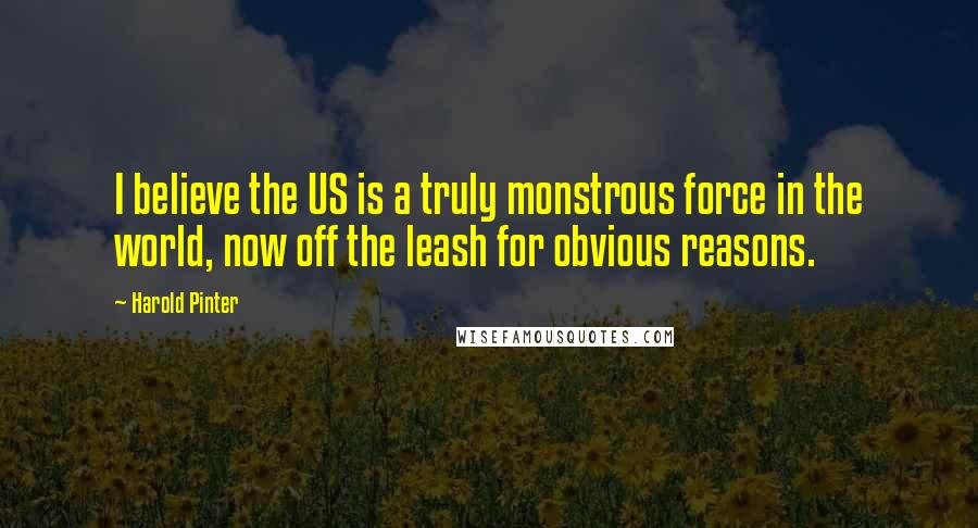 Harold Pinter Quotes: I believe the US is a truly monstrous force in the world, now off the leash for obvious reasons.