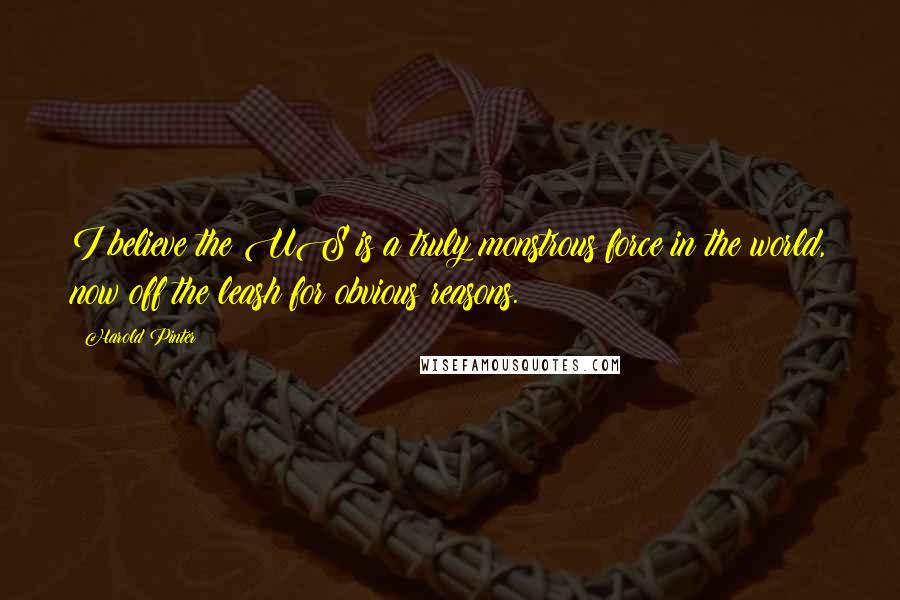 Harold Pinter Quotes: I believe the US is a truly monstrous force in the world, now off the leash for obvious reasons.