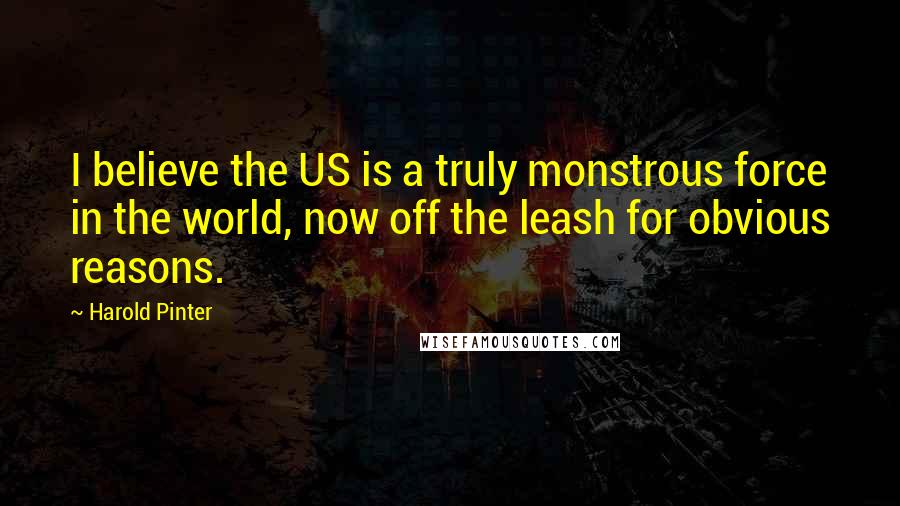 Harold Pinter Quotes: I believe the US is a truly monstrous force in the world, now off the leash for obvious reasons.