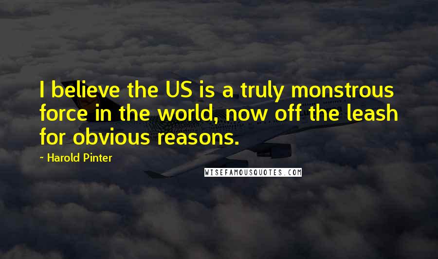 Harold Pinter Quotes: I believe the US is a truly monstrous force in the world, now off the leash for obvious reasons.