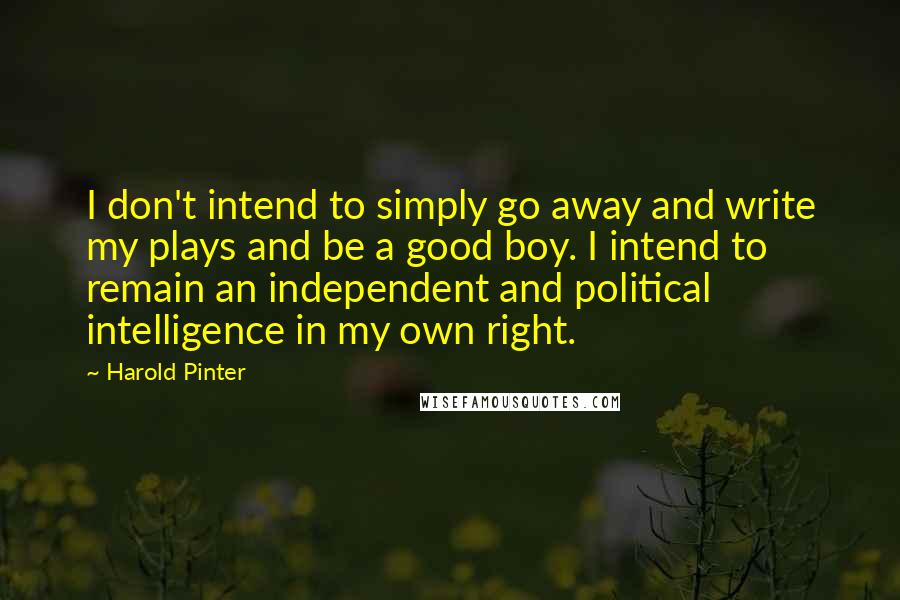 Harold Pinter Quotes: I don't intend to simply go away and write my plays and be a good boy. I intend to remain an independent and political intelligence in my own right.