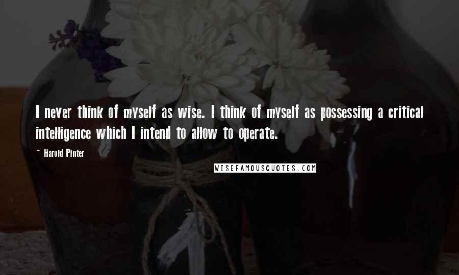Harold Pinter Quotes: I never think of myself as wise. I think of myself as possessing a critical intelligence which I intend to allow to operate.
