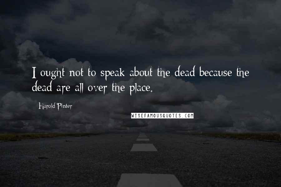 Harold Pinter Quotes: I ought not to speak about the dead because the dead are all over the place.