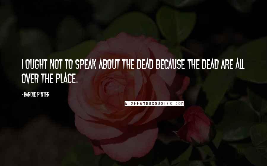 Harold Pinter Quotes: I ought not to speak about the dead because the dead are all over the place.