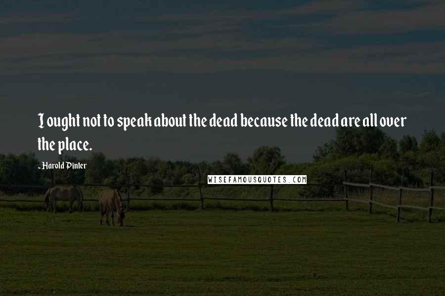 Harold Pinter Quotes: I ought not to speak about the dead because the dead are all over the place.