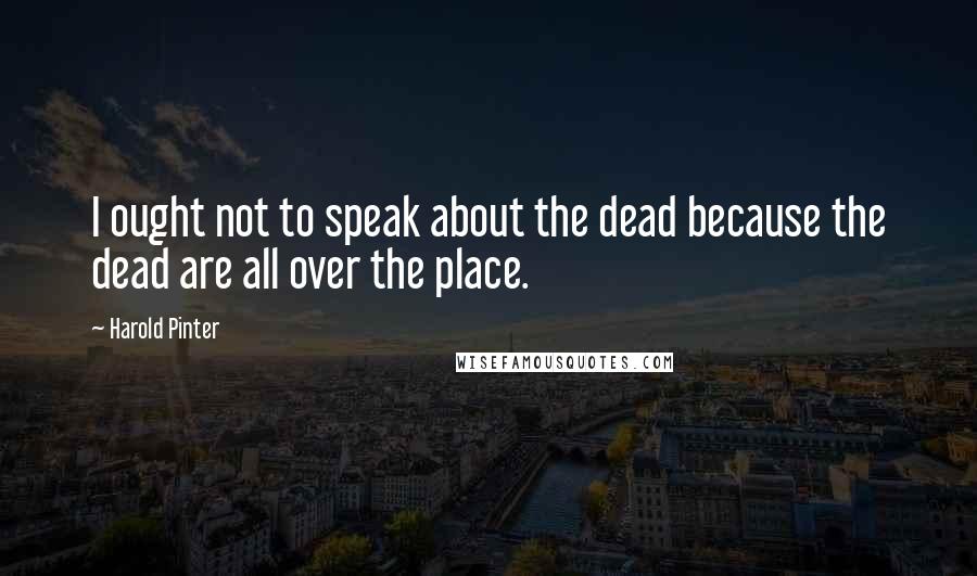 Harold Pinter Quotes: I ought not to speak about the dead because the dead are all over the place.