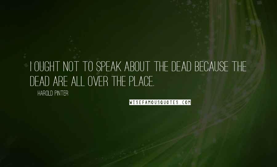 Harold Pinter Quotes: I ought not to speak about the dead because the dead are all over the place.