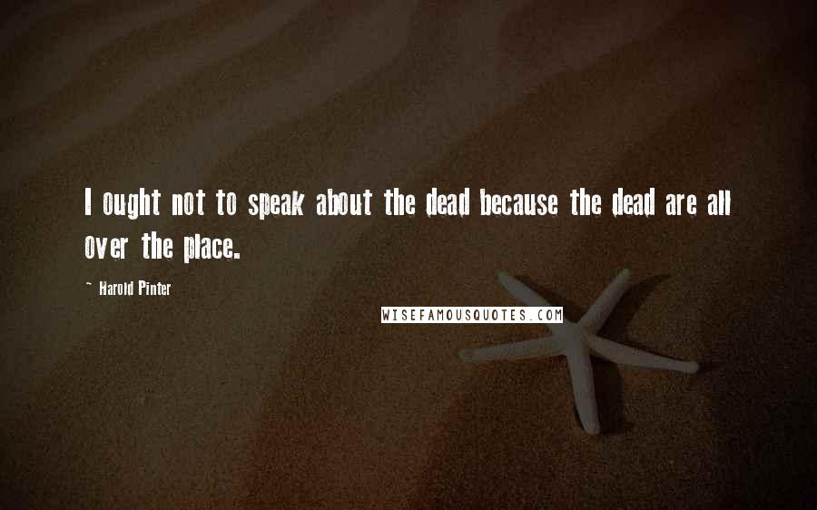 Harold Pinter Quotes: I ought not to speak about the dead because the dead are all over the place.