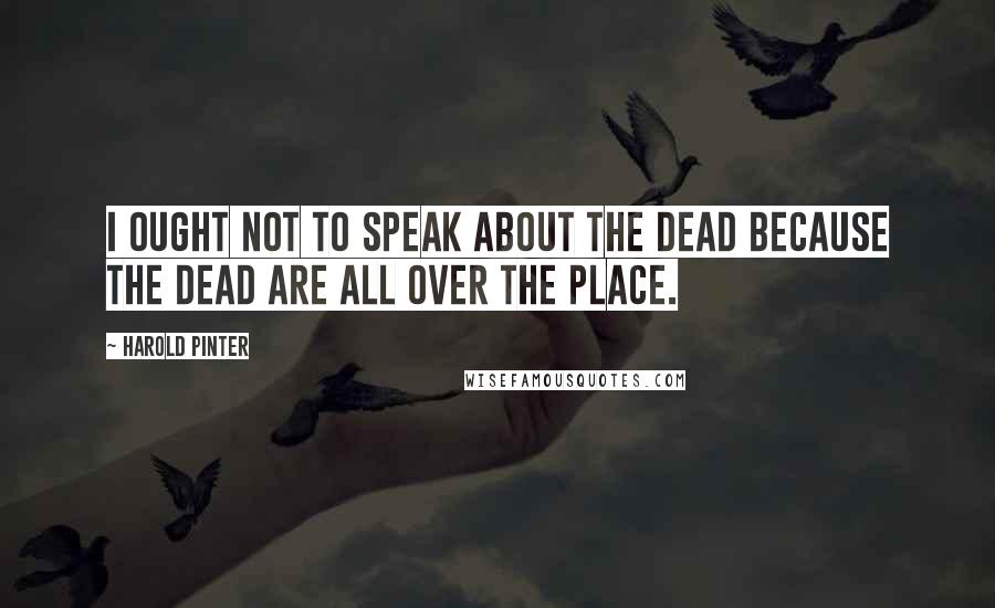 Harold Pinter Quotes: I ought not to speak about the dead because the dead are all over the place.