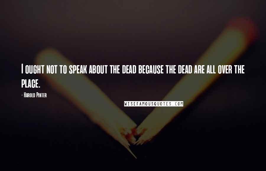 Harold Pinter Quotes: I ought not to speak about the dead because the dead are all over the place.