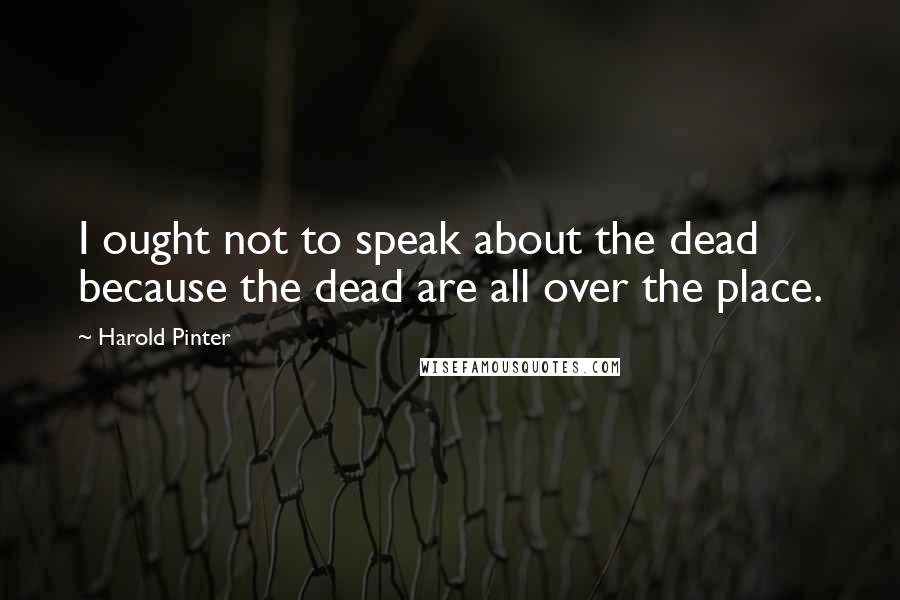 Harold Pinter Quotes: I ought not to speak about the dead because the dead are all over the place.