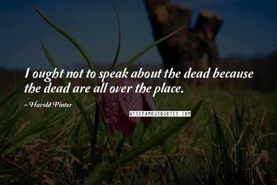 Harold Pinter Quotes: I ought not to speak about the dead because the dead are all over the place.