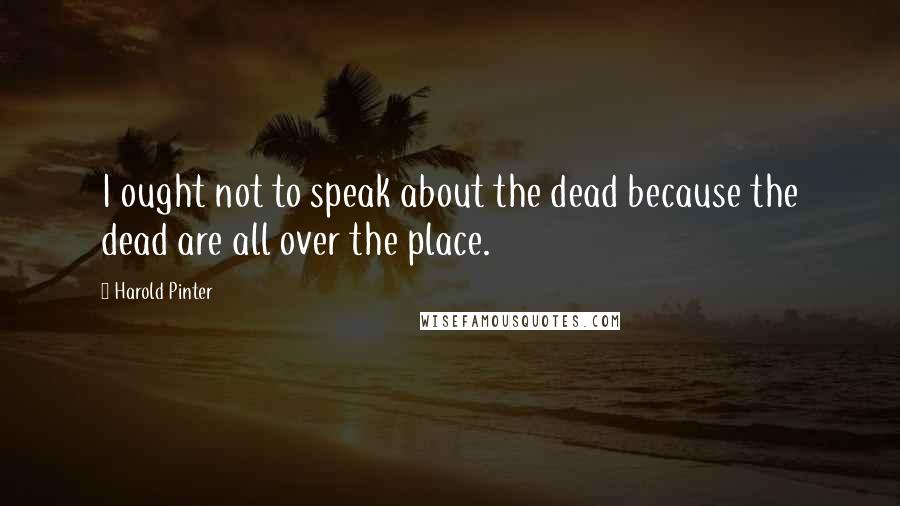 Harold Pinter Quotes: I ought not to speak about the dead because the dead are all over the place.