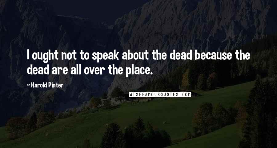 Harold Pinter Quotes: I ought not to speak about the dead because the dead are all over the place.