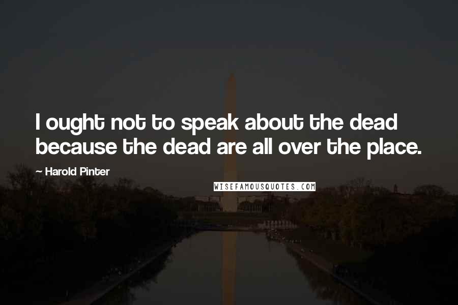 Harold Pinter Quotes: I ought not to speak about the dead because the dead are all over the place.