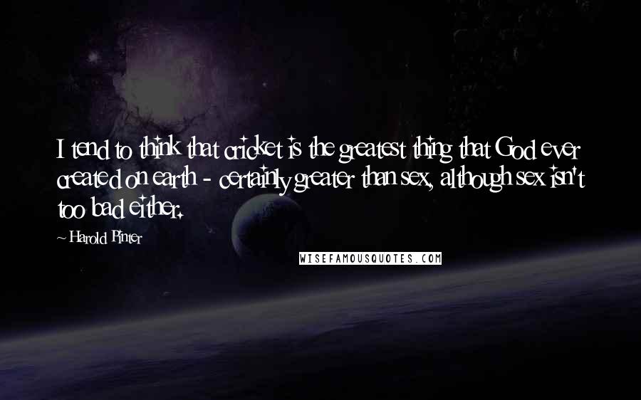 Harold Pinter Quotes: I tend to think that cricket is the greatest thing that God ever created on earth - certainly greater than sex, although sex isn't too bad either.