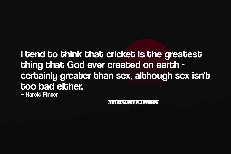 Harold Pinter Quotes: I tend to think that cricket is the greatest thing that God ever created on earth - certainly greater than sex, although sex isn't too bad either.