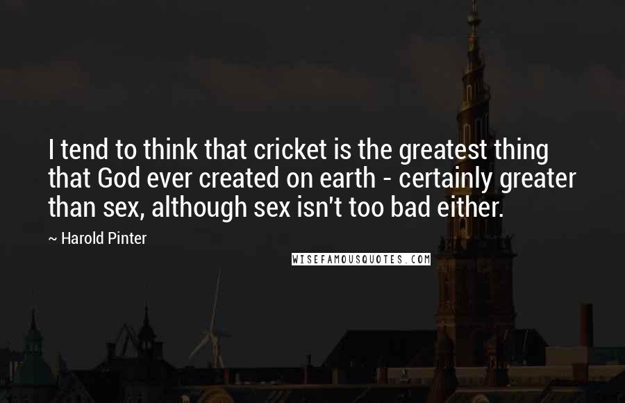 Harold Pinter Quotes: I tend to think that cricket is the greatest thing that God ever created on earth - certainly greater than sex, although sex isn't too bad either.