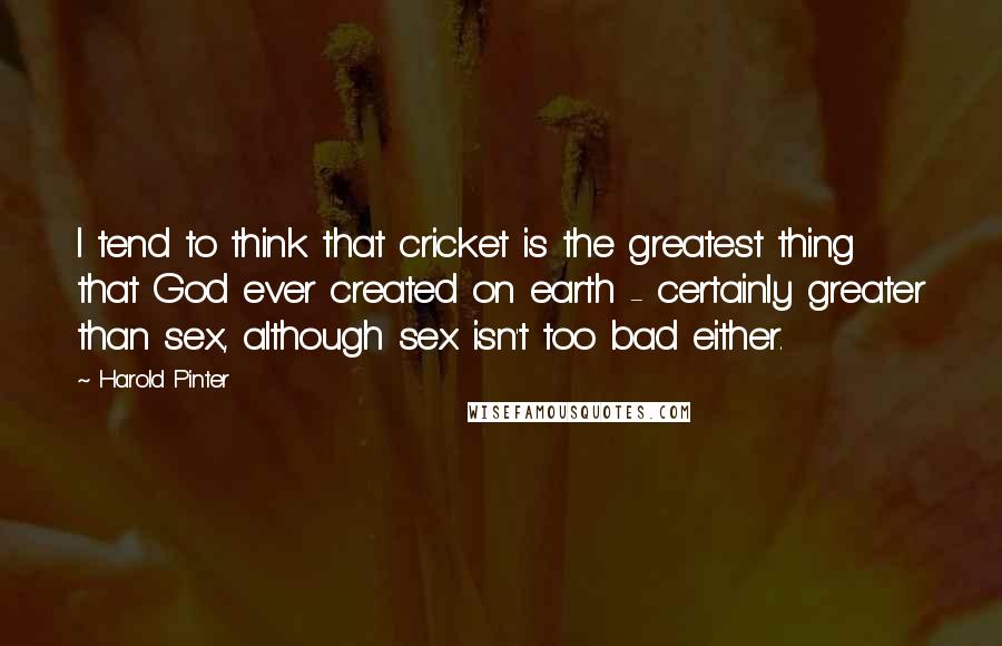 Harold Pinter Quotes: I tend to think that cricket is the greatest thing that God ever created on earth - certainly greater than sex, although sex isn't too bad either.