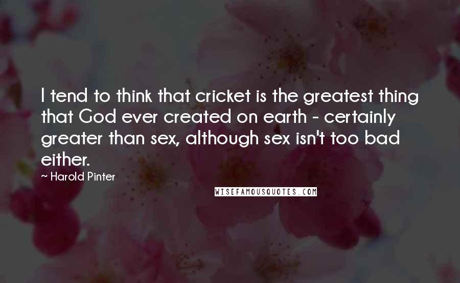 Harold Pinter Quotes: I tend to think that cricket is the greatest thing that God ever created on earth - certainly greater than sex, although sex isn't too bad either.