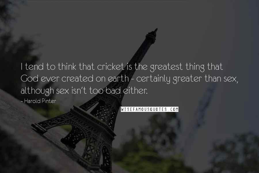 Harold Pinter Quotes: I tend to think that cricket is the greatest thing that God ever created on earth - certainly greater than sex, although sex isn't too bad either.