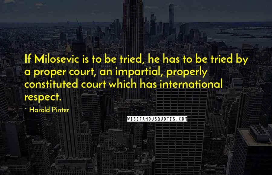 Harold Pinter Quotes: If Milosevic is to be tried, he has to be tried by a proper court, an impartial, properly constituted court which has international respect.