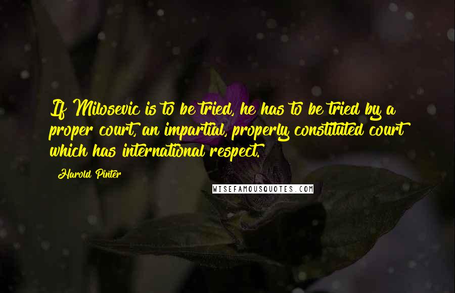 Harold Pinter Quotes: If Milosevic is to be tried, he has to be tried by a proper court, an impartial, properly constituted court which has international respect.