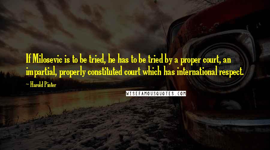 Harold Pinter Quotes: If Milosevic is to be tried, he has to be tried by a proper court, an impartial, properly constituted court which has international respect.