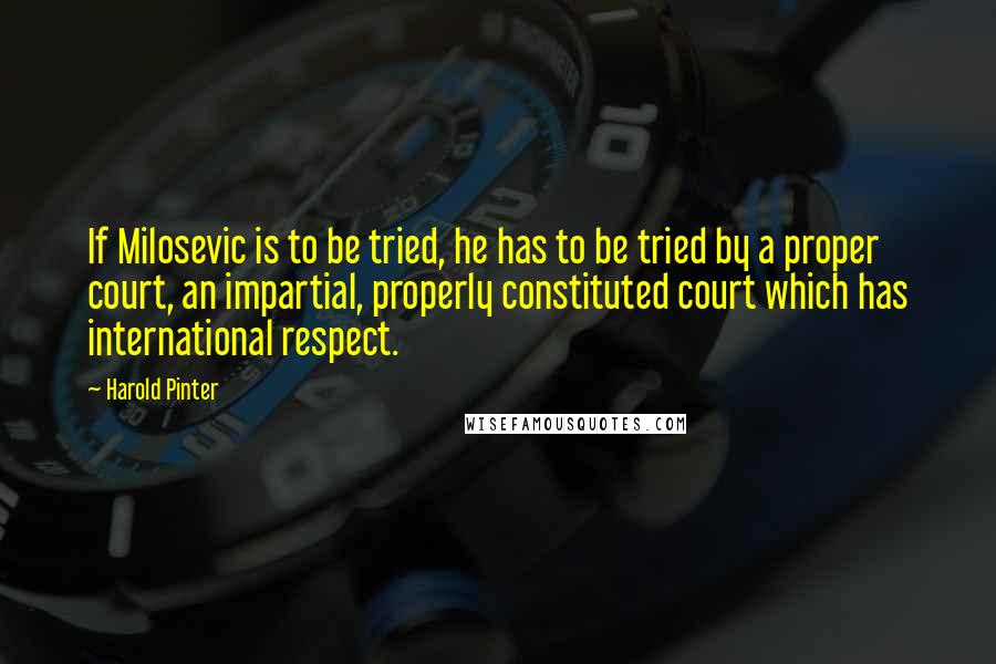Harold Pinter Quotes: If Milosevic is to be tried, he has to be tried by a proper court, an impartial, properly constituted court which has international respect.