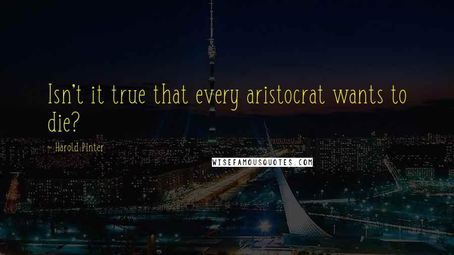 Harold Pinter Quotes: Isn't it true that every aristocrat wants to die?