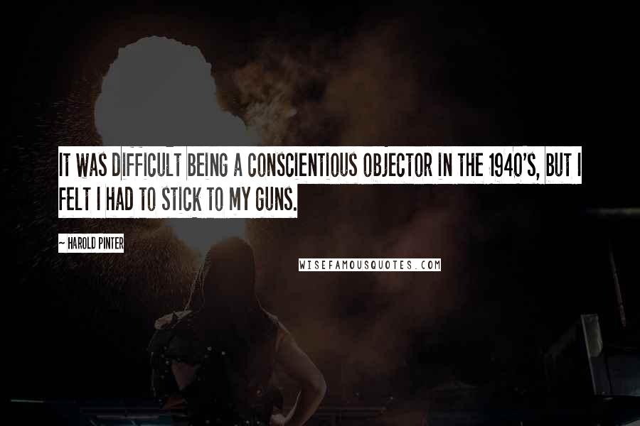 Harold Pinter Quotes: It was difficult being a conscientious objector in the 1940's, but I felt I had to stick to my guns.