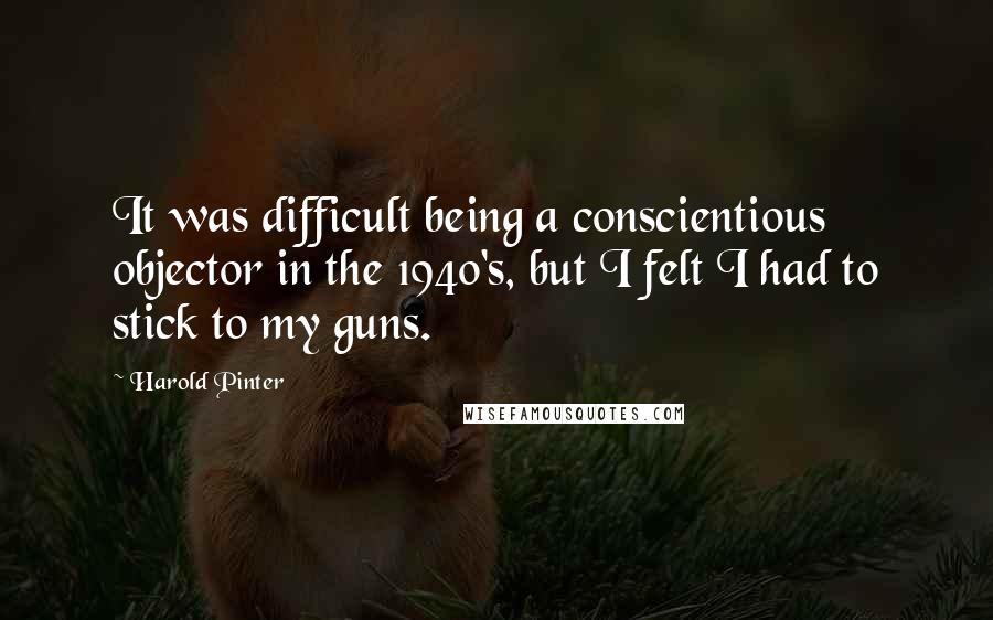 Harold Pinter Quotes: It was difficult being a conscientious objector in the 1940's, but I felt I had to stick to my guns.