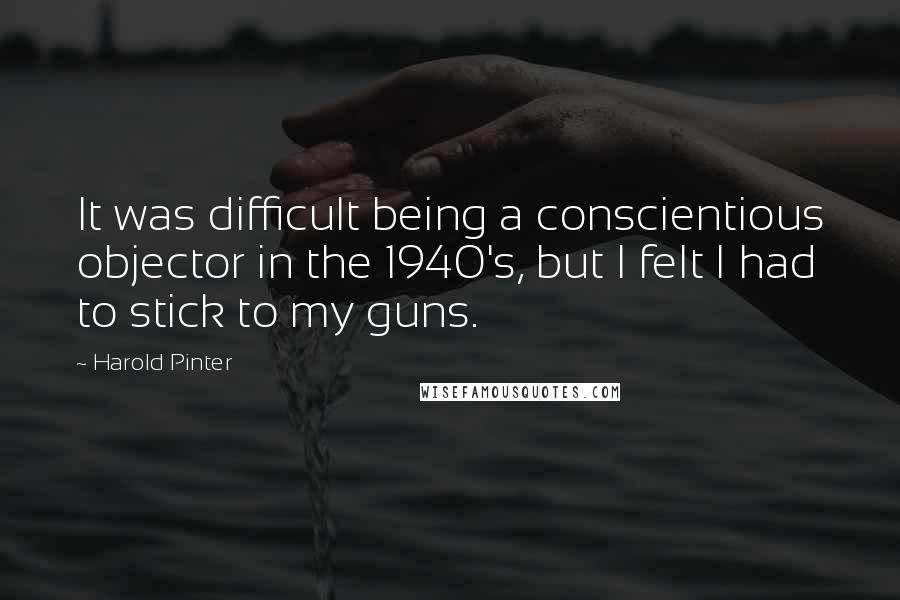 Harold Pinter Quotes: It was difficult being a conscientious objector in the 1940's, but I felt I had to stick to my guns.