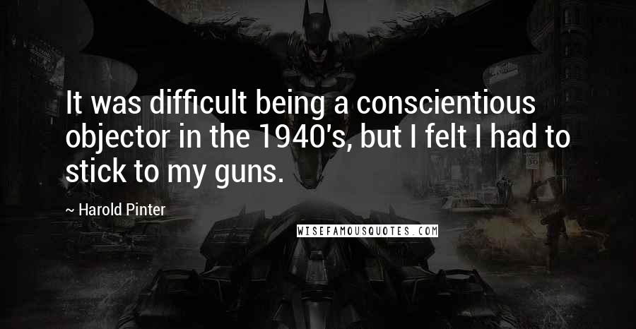 Harold Pinter Quotes: It was difficult being a conscientious objector in the 1940's, but I felt I had to stick to my guns.