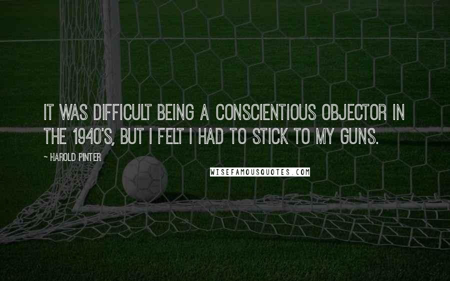 Harold Pinter Quotes: It was difficult being a conscientious objector in the 1940's, but I felt I had to stick to my guns.