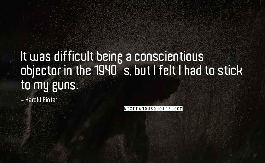 Harold Pinter Quotes: It was difficult being a conscientious objector in the 1940's, but I felt I had to stick to my guns.