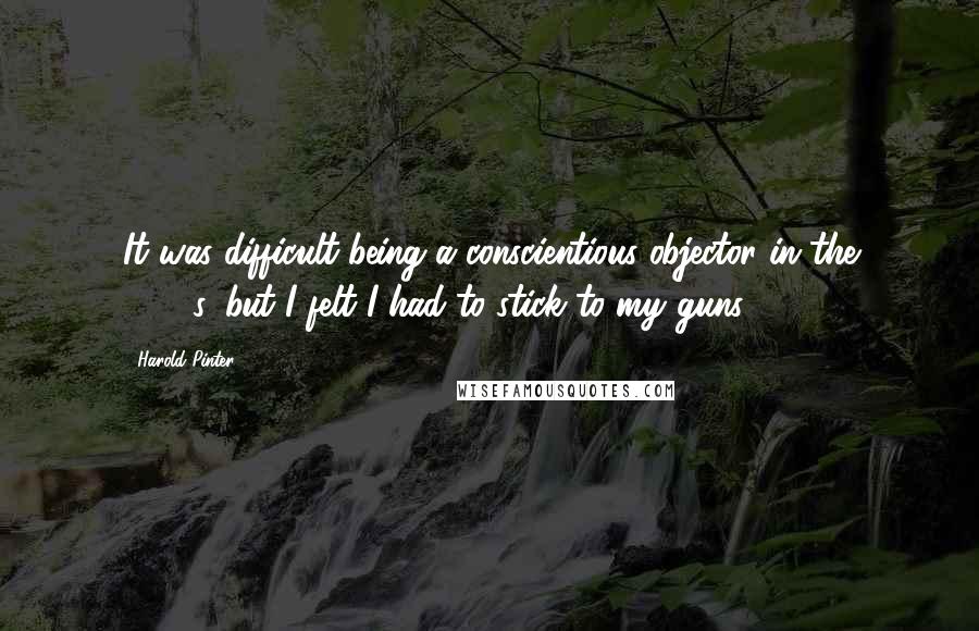 Harold Pinter Quotes: It was difficult being a conscientious objector in the 1940's, but I felt I had to stick to my guns.