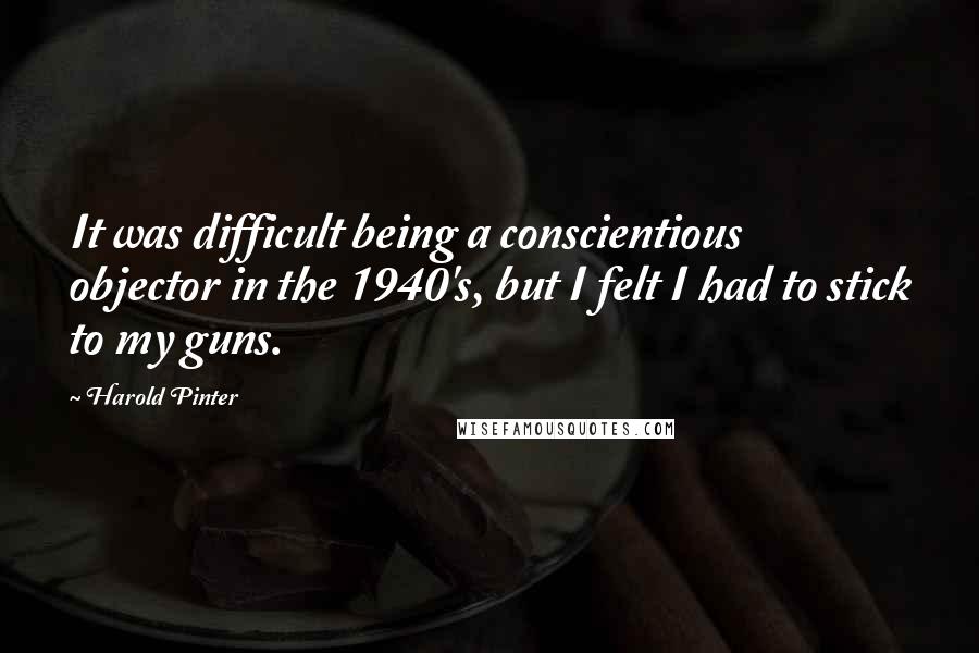 Harold Pinter Quotes: It was difficult being a conscientious objector in the 1940's, but I felt I had to stick to my guns.