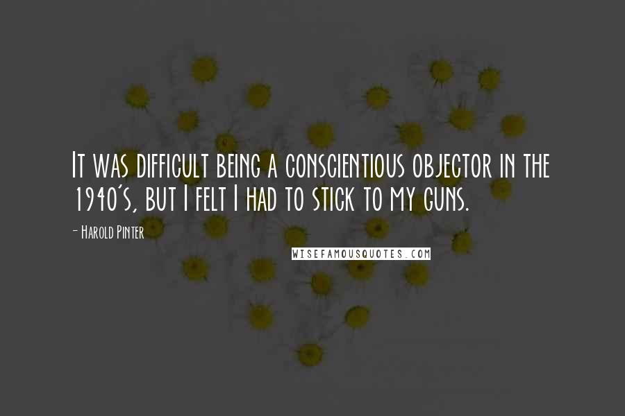 Harold Pinter Quotes: It was difficult being a conscientious objector in the 1940's, but I felt I had to stick to my guns.