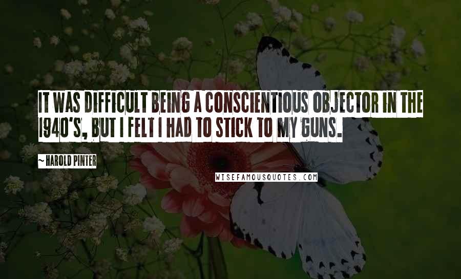 Harold Pinter Quotes: It was difficult being a conscientious objector in the 1940's, but I felt I had to stick to my guns.