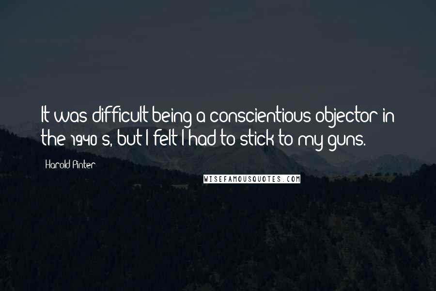 Harold Pinter Quotes: It was difficult being a conscientious objector in the 1940's, but I felt I had to stick to my guns.