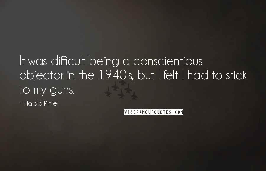 Harold Pinter Quotes: It was difficult being a conscientious objector in the 1940's, but I felt I had to stick to my guns.