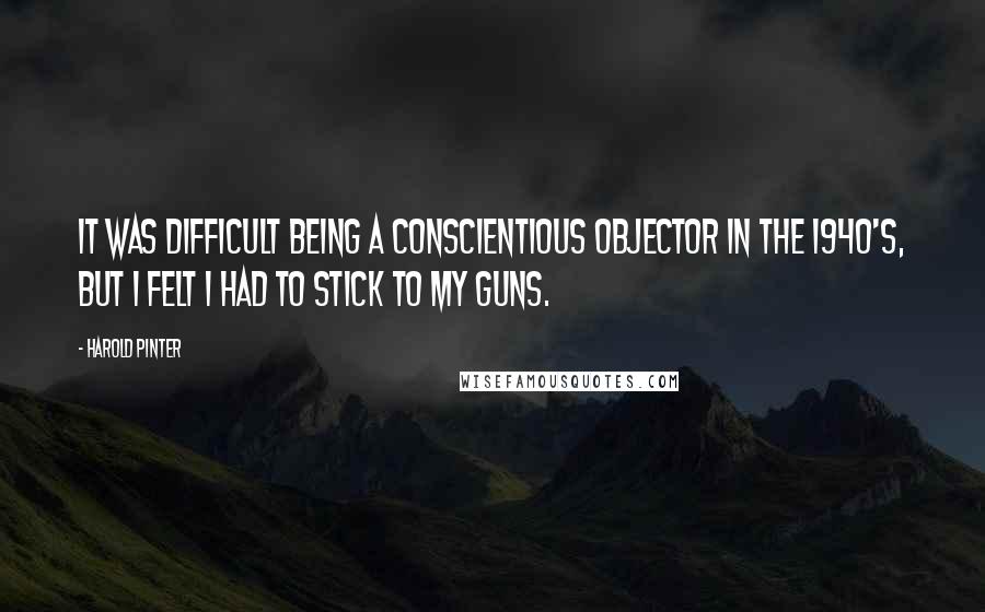 Harold Pinter Quotes: It was difficult being a conscientious objector in the 1940's, but I felt I had to stick to my guns.