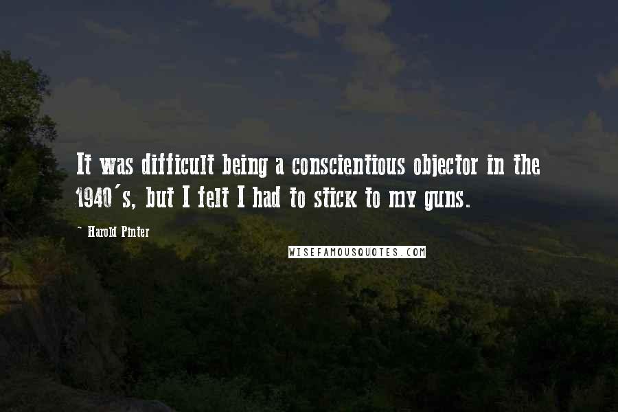 Harold Pinter Quotes: It was difficult being a conscientious objector in the 1940's, but I felt I had to stick to my guns.